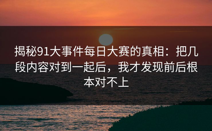 揭秘91大事件每日大赛的真相：把几段内容对到一起后，我才发现前后根本对不上