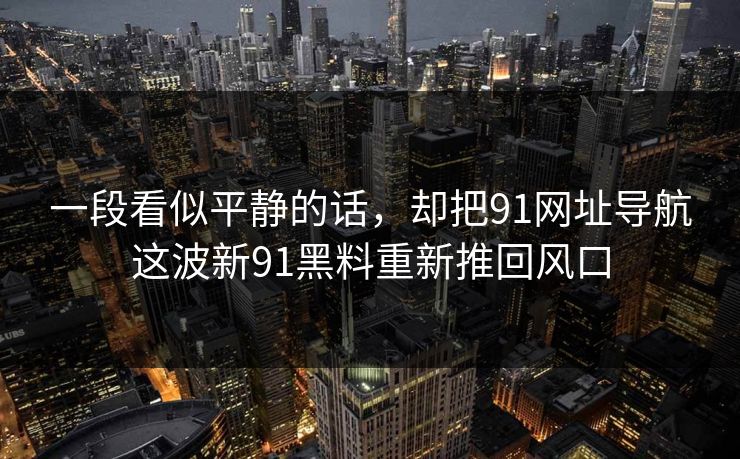 一段看似平静的话，却把91网址导航这波新91黑料重新推回风口
