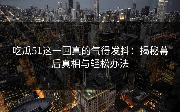 吃瓜51这一回真的气得发抖：揭秘幕后真相与轻松办法