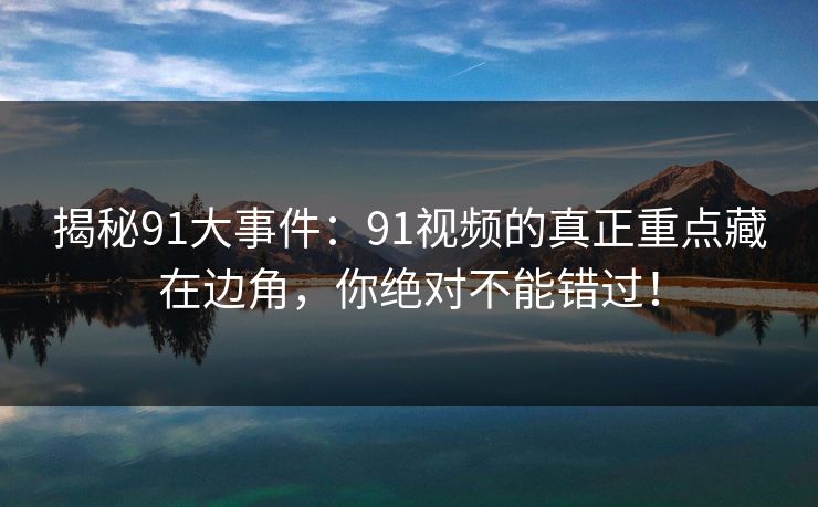 揭秘91大事件：91视频的真正重点藏在边角，你绝对不能错过！