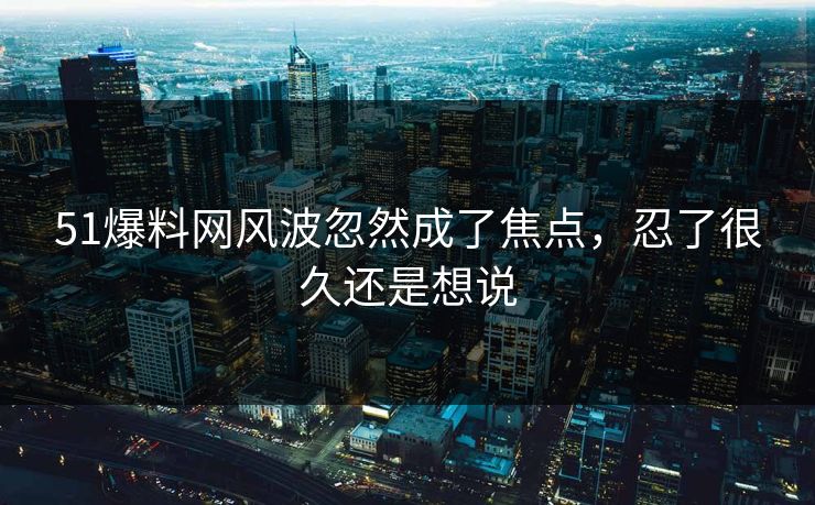 51爆料网风波忽然成了焦点，忍了很久还是想说