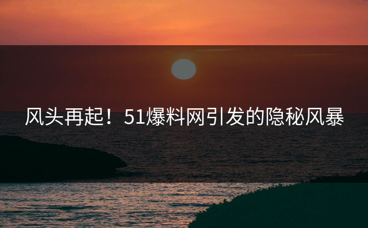 风头再起！51爆料网引发的隐秘风暴