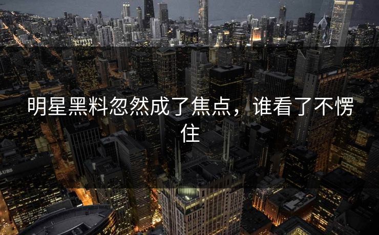 明星黑料忽然成了焦点，谁看了不愣住