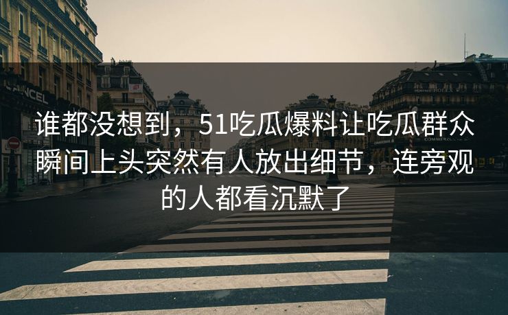 谁都没想到，51吃瓜爆料让吃瓜群众瞬间上头突然有人放出细节，连旁观的人都看沉默了