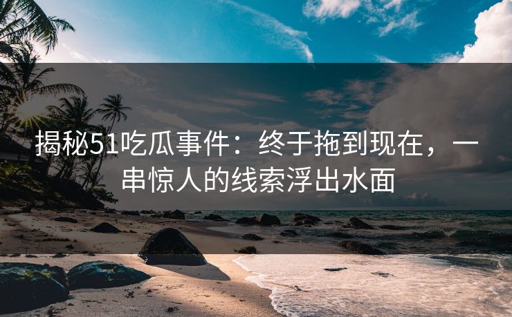 揭秘51吃瓜事件：终于拖到现在，一串惊人的线索浮出水面