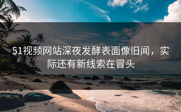 51视频网站深夜发酵表面像旧闻，实际还有新线索在冒头