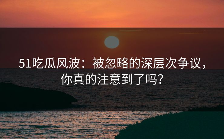 51吃瓜风波：被忽略的深层次争议，你真的注意到了吗？