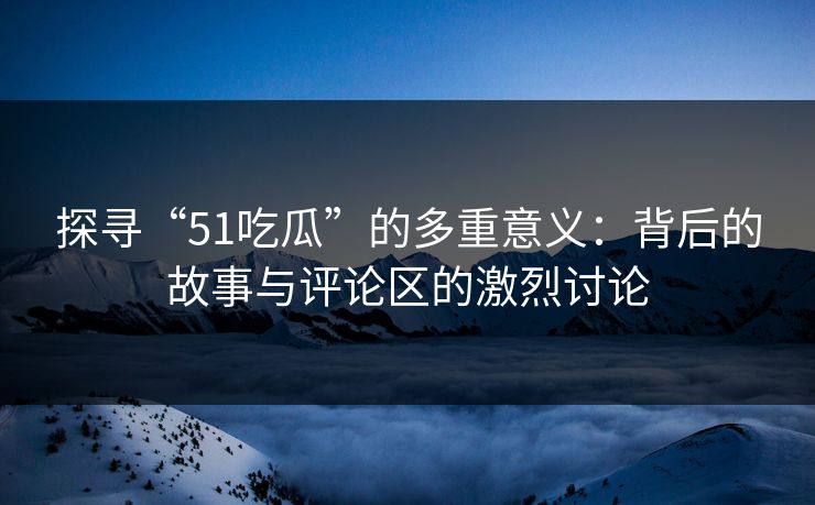 探寻“51吃瓜”的多重意义：背后的故事与评论区的激烈讨论