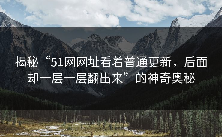 揭秘“51网网址看着普通更新，后面却一层一层翻出来”的神奇奥秘