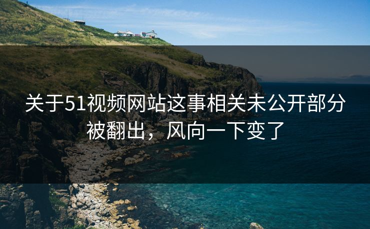 关于51视频网站这事相关未公开部分被翻出，风向一下变了