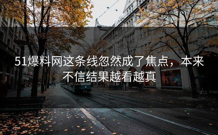 51爆料网这条线忽然成了焦点，本来不信结果越看越真