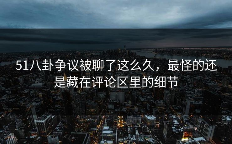 51八卦争议被聊了这么久，最怪的还是藏在评论区里的细节