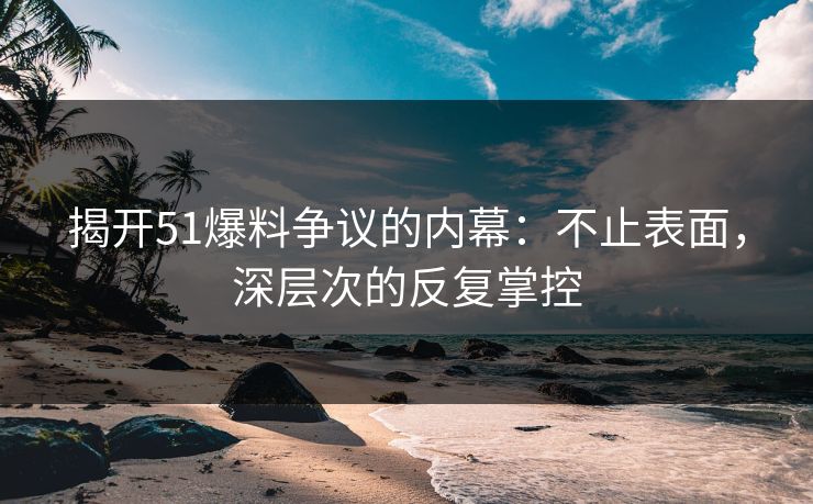 揭开51爆料争议的内幕:不止表面,深层次的反复掌控