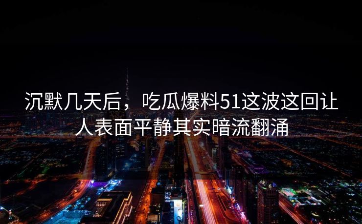 沉默几天后，吃瓜爆料51这波这回让人表面平静其实暗流翻涌