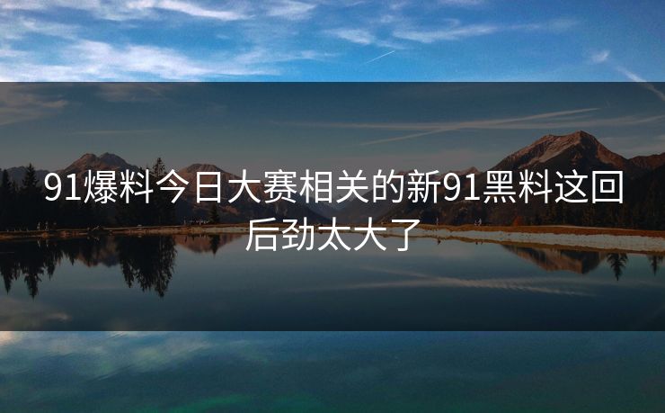 91爆料今日大赛相关的新91黑料这回后劲太大了