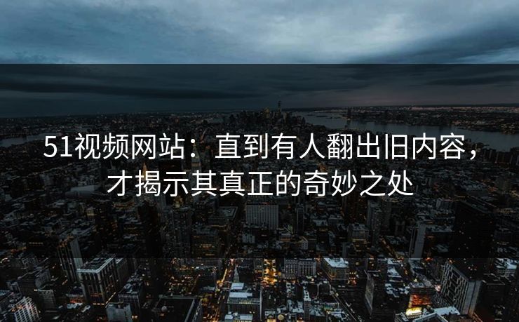 51视频网站：直到有人翻出旧内容，才揭示其真正的奇妙之处