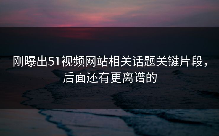 刚曝出51视频网站相关话题关键片段,后面还有更离谱的
