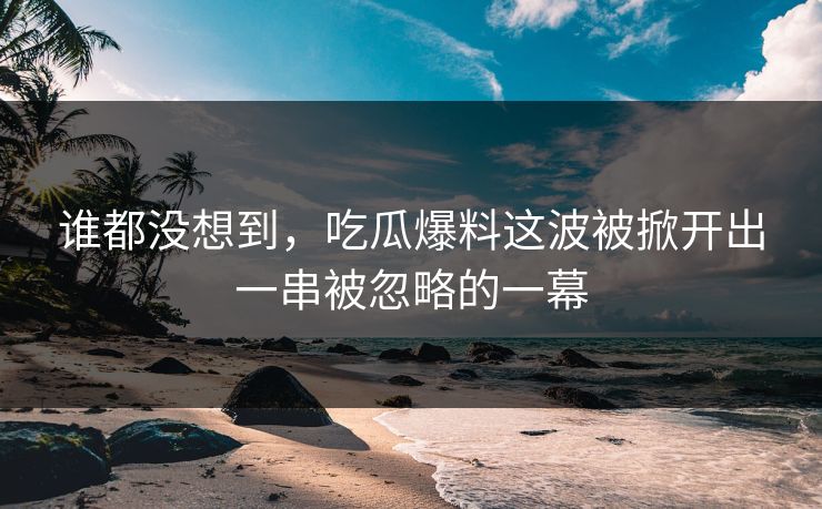 谁都没想到，吃瓜爆料这波被掀开出一串被忽略的一幕