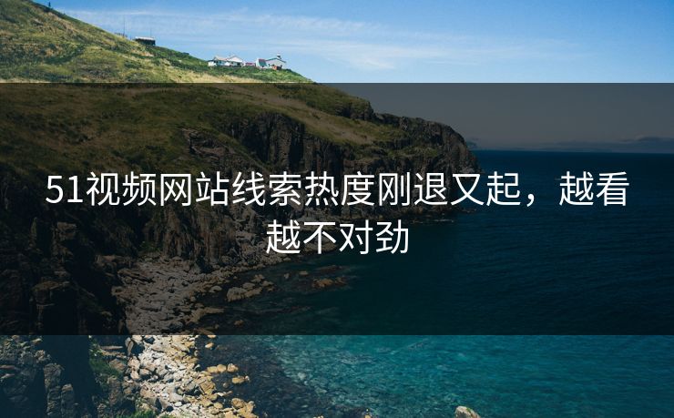 51视频网站线索热度刚退又起，越看越不对劲