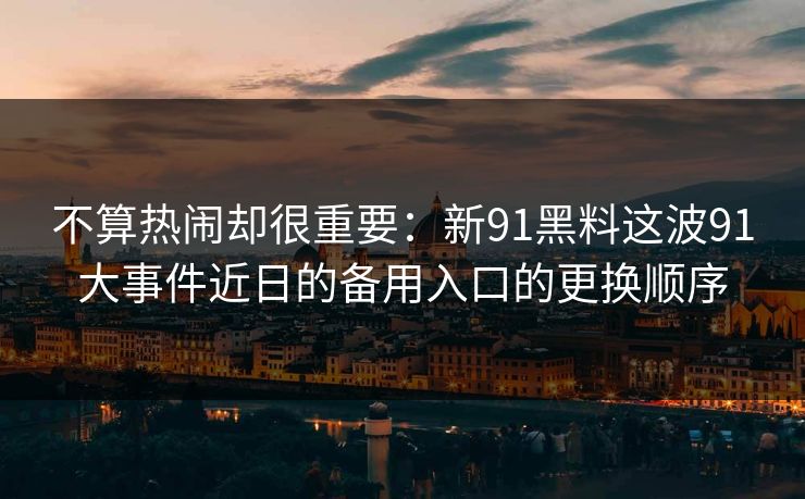 不算热闹却很重要：新91黑料这波91大事件近日的备用入口的更换顺序