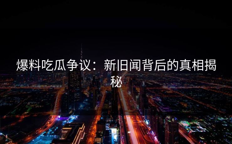 爆料吃瓜争议：新旧闻背后的真相揭秘
