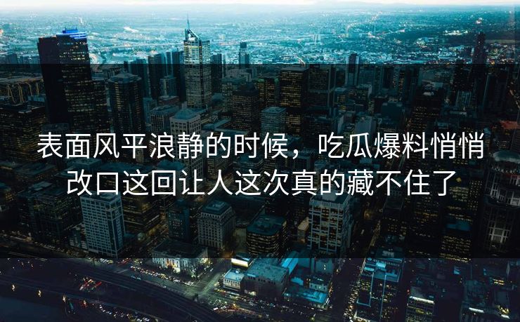 表面风平浪静的时候，吃瓜爆料悄悄改口这回让人这次真的藏不住了