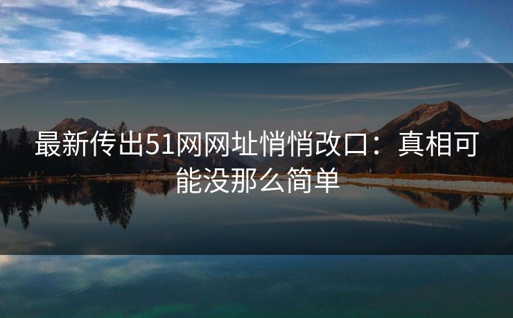 最新传出51网网址悄悄改口：真相可能没那么简单