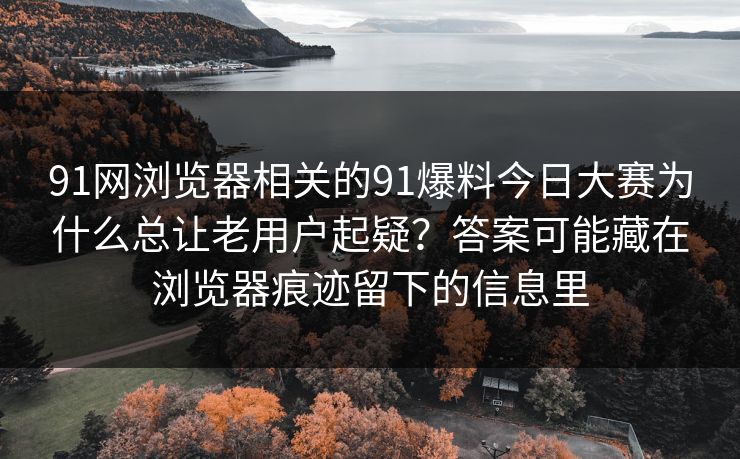91网浏览器相关的91爆料今日大赛为什么总让老用户起疑?答案可能藏在浏览器痕迹留下的信息里