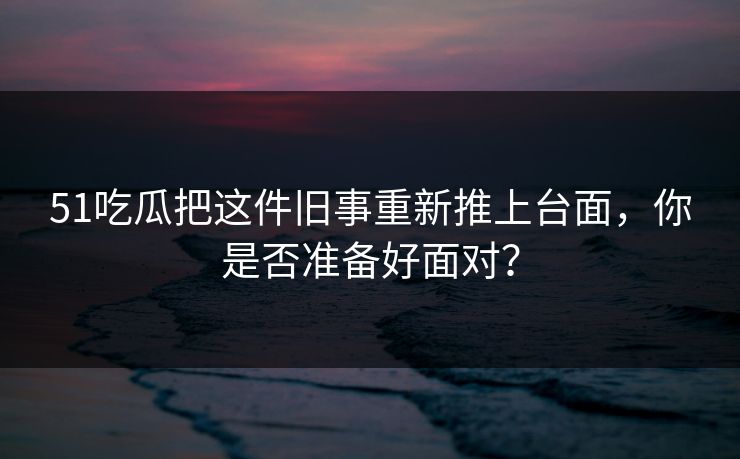 51吃瓜把这件旧事重新推上台面,你是否准备好面对?