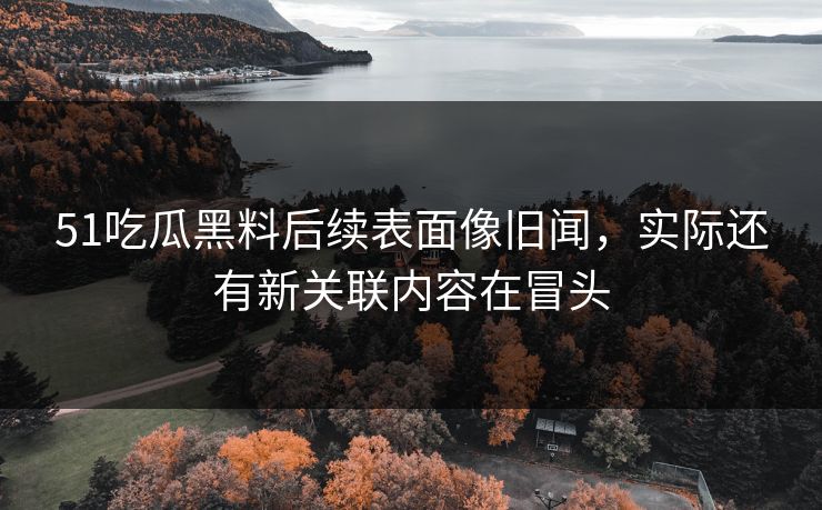 51吃瓜黑料后续表面像旧闻，实际还有新关联内容在冒头
