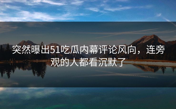 突然曝出51吃瓜内幕评论风向，连旁观的人都看沉默了