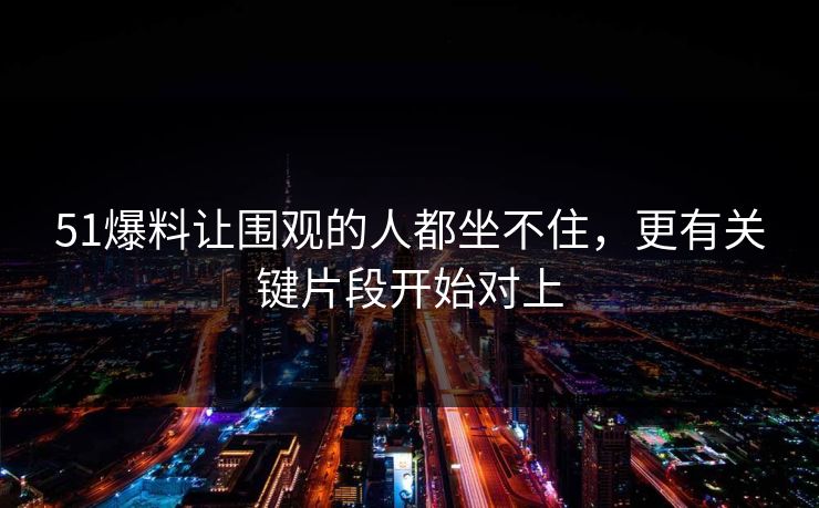 51爆料让围观的人都坐不住，更有关键片段开始对上