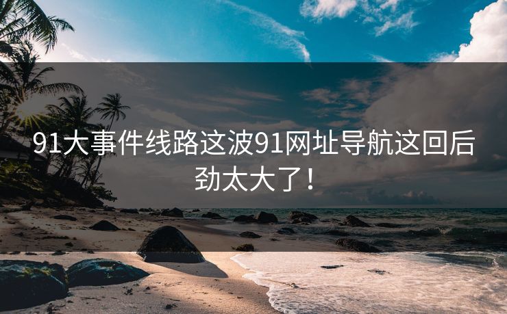 91大事件线路这波91网址导航这回后劲太大了！