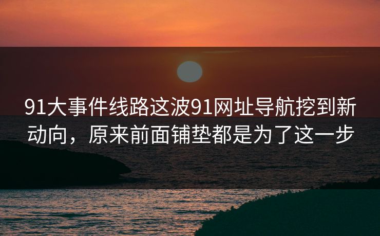 91大事件线路这波91网址导航挖到新动向，原来前面铺垫都是为了这一步